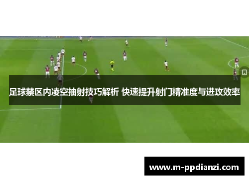 足球禁区内凌空抽射技巧解析 快速提升射门精准度与进攻效率