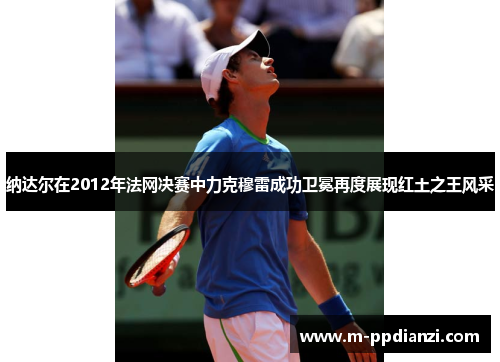 纳达尔在2012年法网决赛中力克穆雷成功卫冕再度展现红土之王风采