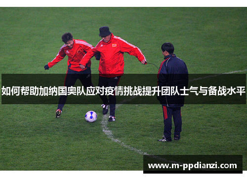 如何帮助加纳国奥队应对疫情挑战提升团队士气与备战水平