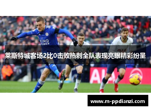 莱斯特城客场2比0击败热刺全队表现亮眼精彩纷呈