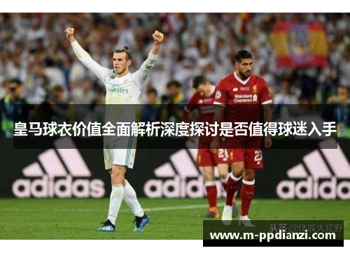 皇马球衣价值全面解析深度探讨是否值得球迷入手